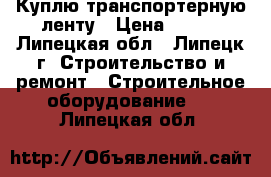 Куплю транспортерную ленту › Цена ­ 812 - Липецкая обл., Липецк г. Строительство и ремонт » Строительное оборудование   . Липецкая обл.